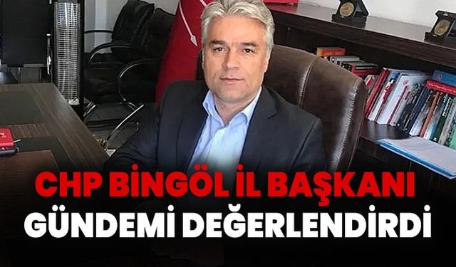 CHP Bingöl İl Başkanı Gündemi Değerlendirdi