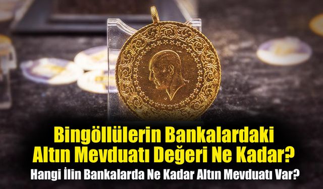 Bingöllülerin Bankalardaki Altın Mevduatı Değeri Ne Kadar? İşte İl İl Altın Mevduatı Değeri