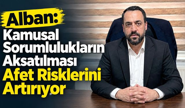 Alban: Kamusal Sorumlulukların Aksatılması Afet Risklerini Artırıyor