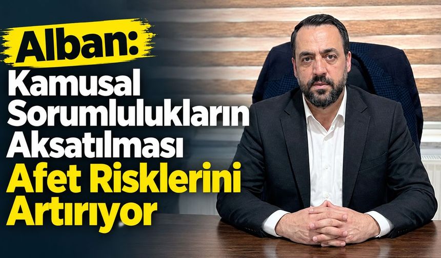 Alban: Kamusal Sorumlulukların Aksatılması Afet Risklerini Artırıyor